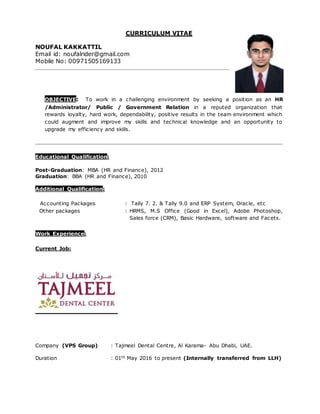 CURRICULUM VITAE
NOUFAL KAKKATTIL
Email id: noufalrider@gmail.com
Mobile No: 00971 505169133
OBJECTIVE: To work in a challenging environment by seeking a position as an HR
/Administrator/ Public / Government Relation in a reputed organization that rewards
loyalty, hard work, dependability, positive results in the team environment which could
augment and improve my skills and technical knowledge and an opportunity to upgrade my
efficiency and skills.
Educational Qualification:
Post-Graduation: MBA (HR and Finance), 2012
Graduation: BBA (HR and Finance), 2010
Additional Qualification:
Accounting Packages : Tally 7. 2. & Tally 9.0 and ERP System, Oracle 11i, etc
Other packages : HRMS, M.S Office (Good in Excel), Adobe Photoshop, Sales
force (CRM), Basic Hardware, software and Facets.
PERSONAL SKILLS:
 An experienced team player, bringing enthusiasm & energy into group efforts.
 Total 4.5 years solid experience in Corporate as HR and Administration , CSR
(Order Management and Insurance Billing reconciliation), in UAE and INDIA.
 Comprehensive knowledge of recruitment procedures, policy implementations, benefits
administration and staff supervision.
 Able administrator of confidential projects with dispatch and discretion.
 Strong oral communication skills including ability to listen to and interact with a
diverse group of people.
 Expert in maintaining excellent relationships with co-workers
 Time sheets Management
 Handling and maintaining Accounts up to Finalization.
 Dealing Customer Service Related jobs and Solving Problems Regarding Subscription.
 