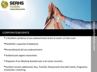 CORPORATE&EVENTS
 Li facilitem combinar el seu esdeveniment entre la ciutat i el món rural.
Flexibilitat i capacitat d’adaptació.
Personalització del seu esdeveniment.
 Audiovisuals segons necessitats.
 Disposem d’un Meeting Assistant per a les seves reunions.
Facilitem serveis addicionals: Bus, Transfer, Restaurants fora dels hotels, Programes
d’activitats i Coaching.
www.serhshotels.com
 
