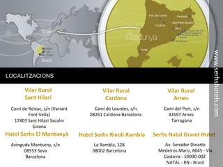 Serhs Natal Grand Hotel
LOCALITZACIONS
Vilar Rural
Sant Hilari
Camí de Reixac, s/n (Variant
Font Vella)
17403 Sant Hilari Sacalm
Girona
Vilar Rural
Cardona
Camí de Lourdes, s/n
08261 Cardona Barcelona
Vilar Rural
Arnes
Camí del Port, s/n
43597 Arnes
Tarragona
Hotel Serhs El Montanyà
Avinguda Montseny, s/n
08553 Seva
Barcelona
Hotel Serhs Rivoli Rambla
La Rambla, 128
08002 Barcelona
Av. Senador Dinarte
Medeiros Mariz, 6045 - Via
Costeira - 59090-002
NATAL - RN - Brasil
www.serhshotels.com
 