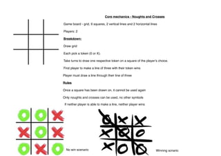 Core mechanics - Noughts and Crosses
Game board - grid, 9 squares, 2 vertical lines and 2 horizontal lines
Players: 2
Breakdown:
Draw grid
Each pick a token (0 or X).
Take turns to draw one respective token on a square of the playerʼs choice.
First player to make a line of three with their token wins
Player must draw a line through their line of three
Rules
Once a square has been drawn on, it cannot be used again
Only noughts and crosses can be used, no other symbols
No win scenario Winning scnario
If neither player is able to make a line, neither player wins
 