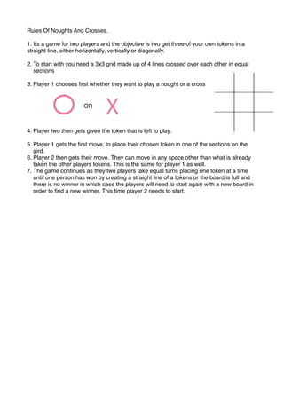 Rules Of Noughts And Crosses.
1. Its a game for two players and the objective is two get three of your own tokens in a
straight line, either horizontally, vertically or diagonally.
2. To start with you need a 3x3 grid made up of 4 lines crossed over each other in equal
sections
3. Player 1 chooses ﬁrst whether they want to play a nought or a cross
4. Player two then gets given the token that is left to play.
5. Player 1 gets the ﬁrst move, to place their chosen token in one of the sections on the
gird.
6. Player 2 then gets their move. They can move in any space other than what is already
taken the other players tokens. This is the same for player 1 as well.
7. The game continues as they two players take equal turns placing one token at a time
until one person has won by creating a straight line of a tokens or the board is full and
there is no winner in which case the players will need to start again with a new board in
order to ﬁnd a new winner. This time player 2 needs to start.
OR
X
 