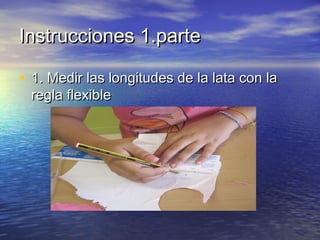 Instrucciones 1.parte
• 1. Medir las longitudes de la lata con la
regla flexible