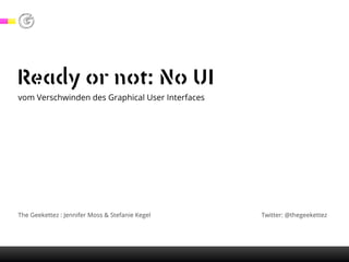 Ready or not: No UI
vom Verschwinden des Graphical User Interfaces
The Geekettez : Jennifer Moss & Stefanie Kegel Twitter: @thegeekettez
 