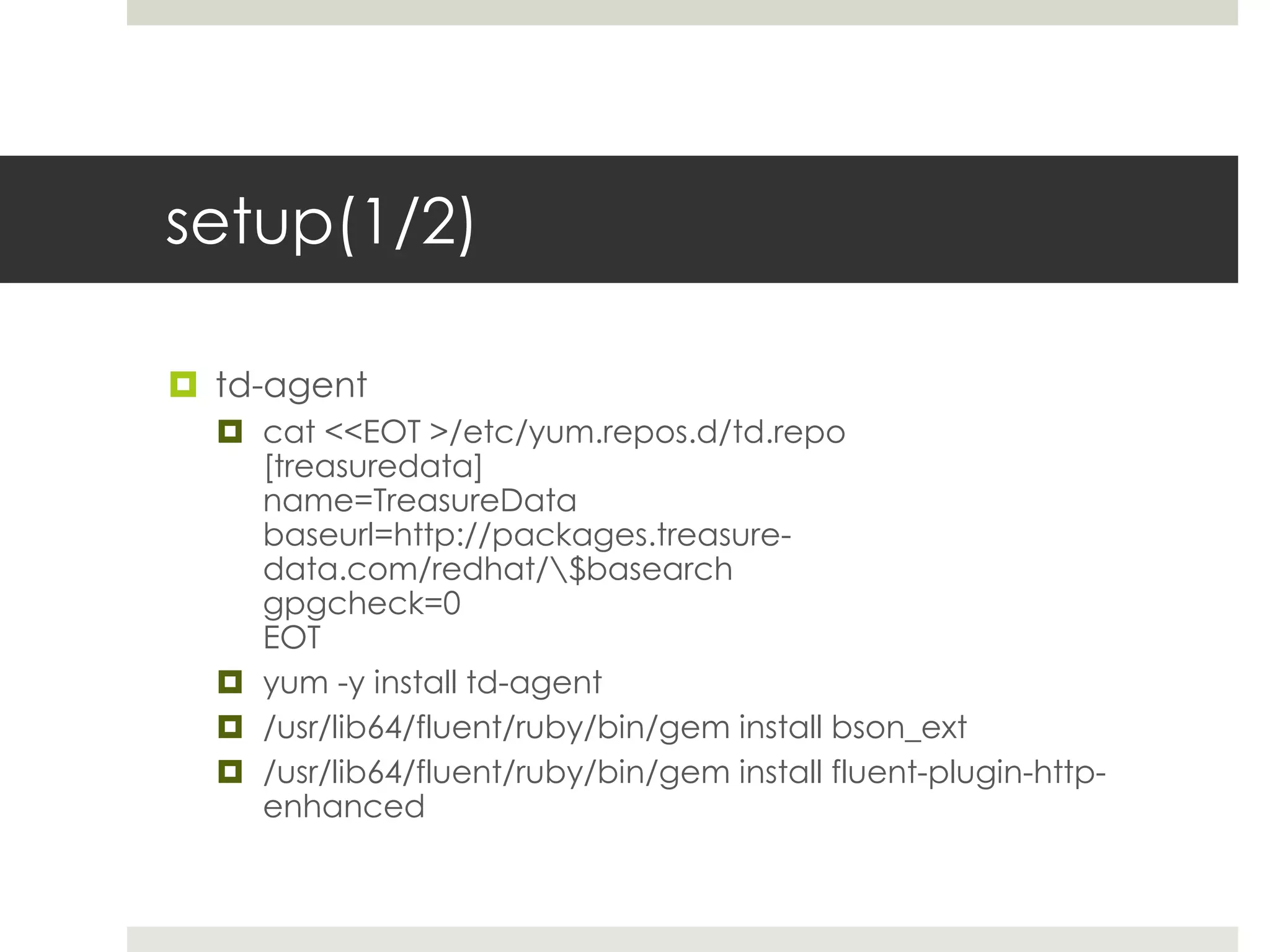 setup(1/2)

 td-agent
   cat <<EOT >/etc/yum.repos.d/td.repo
    [treasuredata]
    name=TreasureData
    baseurl=http://packages.treasure-
    data.com/redhat/$basearch
    gpgcheck=0
    EOT
   yum -y install td-agent
   /usr/lib64/fluent/ruby/bin/gem install bson_ext
   /usr/lib64/fluent/ruby/bin/gem install fluent-plugin-http-
    enhanced
 