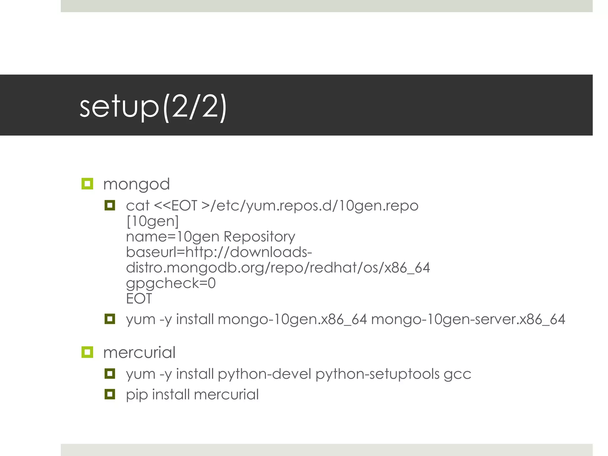 setup(2/2)

 mongod
   cat <<EOT >/etc/yum.repos.d/10gen.repo
    [10gen]
    name=10gen Repository
    baseurl=http://downloads-
    distro.mongodb.org/repo/redhat/os/x86_64
    gpgcheck=0
    EOT
   yum -y install mongo-10gen.x86_64 mongo-10gen-server.x86_64

 mercurial
   yum -y install python-devel python-setuptools gcc
   pip install mercurial
 