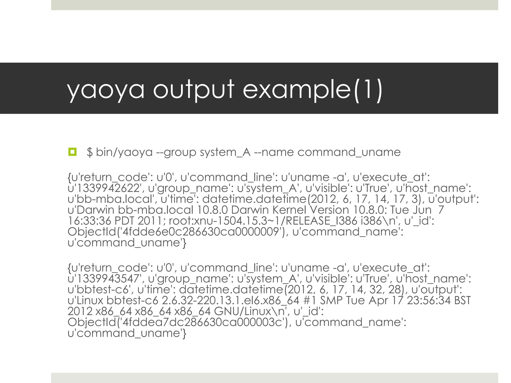 yaoya output example(1)

 $ bin/yaoya --group system_A --name command_uname

{u'return_code': u'0', u'command_line': u'uname -a', u'execute_at':
u'1339942622', u'group_name': u'system_A', u'visible': u'True', u'host_name':
u'bb-mba.local', u'time': datetime.datetime(2012, 6, 17, 14, 17, 3), u'output':
u'Darwin bb-mba.local 10.8.0 Darwin Kernel Version 10.8.0: Tue Jun 7
16:33:36 PDT 2011; root:xnu-1504.15.3~1/RELEASE_I386 i386n', u'_id':
ObjectId('4fdde6e0c286630ca0000009'), u'command_name':
u'command_uname'}

{u'return_code': u'0', u'command_line': u'uname -a', u'execute_at':
u'1339943547', u'group_name': u'system_A', u'visible': u'True', u'host_name':
u'bbtest-c6', u'time': datetime.datetime(2012, 6, 17, 14, 32, 28), u'output':
u'Linux bbtest-c6 2.6.32-220.13.1.el6.x86_64 #1 SMP Tue Apr 17 23:56:34 BST
2012 x86_64 x86_64 x86_64 GNU/Linuxn', u'_id':
ObjectId('4fddea7dc286630ca000003c'), u'command_name':
u'command_uname'}
 