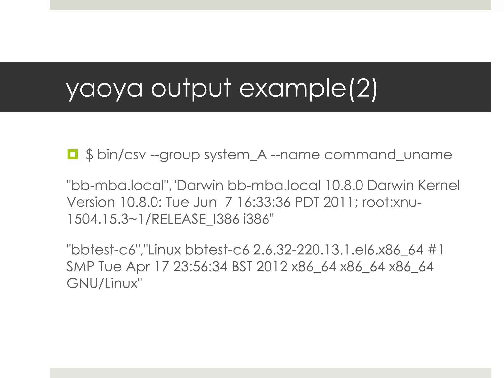 yaoya output example(2)

 $ bin/csv --group system_A --name command_uname

"bb-mba.local","Darwin bb-mba.local 10.8.0 Darwin Kernel
Version 10.8.0: Tue Jun 7 16:33:36 PDT 2011; root:xnu-
1504.15.3~1/RELEASE_I386 i386"

"bbtest-c6","Linux bbtest-c6 2.6.32-220.13.1.el6.x86_64 #1
SMP Tue Apr 17 23:56:34 BST 2012 x86_64 x86_64 x86_64
GNU/Linux"
 