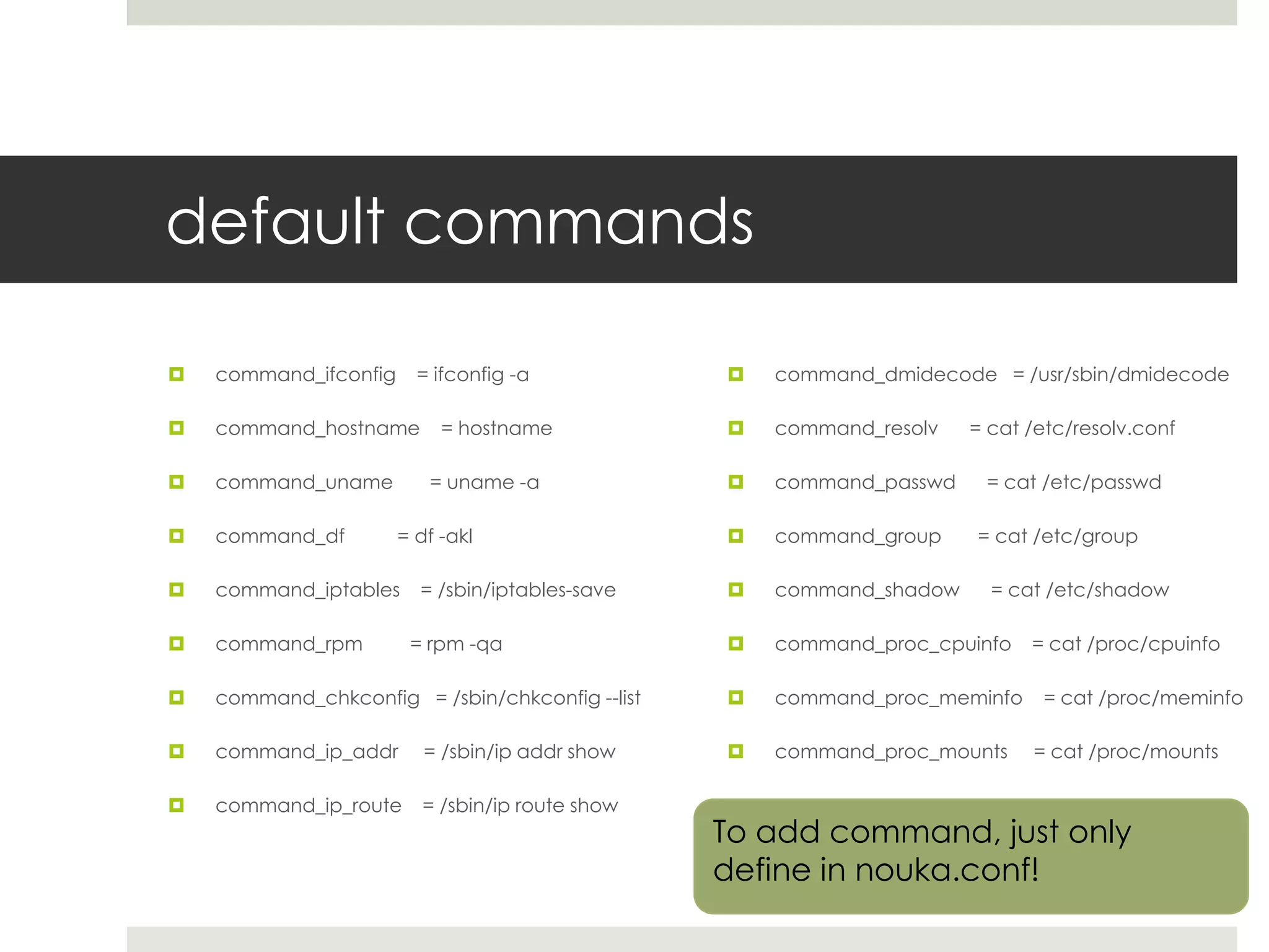 default commands

   command_ifconfig     = ifconfig -a               command_dmidecode = /usr/sbin/dmidecode

   command_hostname        = hostname               command_resolv   = cat /etc/resolv.conf

   command_uname         = uname -a                 command_passwd    = cat /etc/passwd

   command_df         = df -akl                     command_group    = cat /etc/group

   command_iptables     = /sbin/iptables-save       command_shadow     = cat /etc/shadow

   command_rpm         = rpm -qa                    command_proc_cpuinfo   = cat /proc/cpuinfo

   command_chkconfig = /sbin/chkconfig --list       command_proc_meminfo    = cat /proc/meminfo

   command_ip_addr       = /sbin/ip addr show       command_proc_mounts    = cat /proc/mounts

   command_ip_route      = /sbin/ip route show
                                                  To add command, just only
                                                  define in nouka.conf!
 