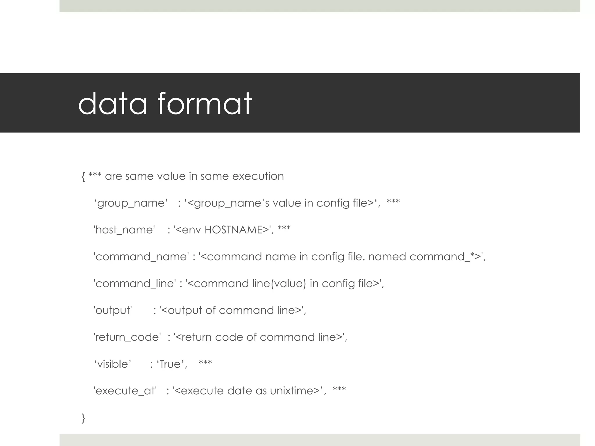 data format

{ *** are same value in same execution

    ‘group_name’ : ‘<group_name’s value in config file>‘, ***

    'host_name'     : '<env HOSTNAME>', ***

    'command_name' : '<command name in config file. named command_*>',

    'command_line' : '<command line(value) in config file>',

    'output'    : '<output of command line>',

    'return_code' : '<return code of command line>',

    ‘visible’   : ‘True’,   ***

    'execute_at' : '<execute date as unixtime>’, ***

}
 