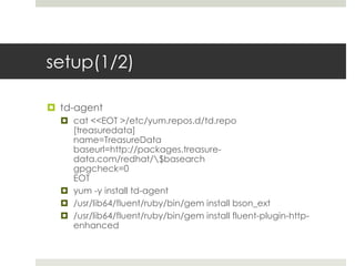 setup(1/2)

 td-agent
   cat <<EOT >/etc/yum.repos.d/td.repo
    [treasuredata]
    name=TreasureData
    baseurl=http://packages.treasure-
    data.com/redhat/$basearch
    gpgcheck=0
    EOT
   yum -y install td-agent
   /usr/lib64/fluent/ruby/bin/gem install bson_ext
   /usr/lib64/fluent/ruby/bin/gem install fluent-plugin-http-
    enhanced
 