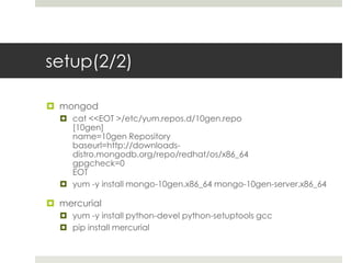 setup(2/2)

 mongod
   cat <<EOT >/etc/yum.repos.d/10gen.repo
    [10gen]
    name=10gen Repository
    baseurl=http://downloads-
    distro.mongodb.org/repo/redhat/os/x86_64
    gpgcheck=0
    EOT
   yum -y install mongo-10gen.x86_64 mongo-10gen-server.x86_64

 mercurial
   yum -y install python-devel python-setuptools gcc
   pip install mercurial
 