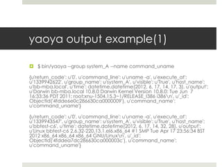 yaoya output example(1)

 $ bin/yaoya --group system_A --name command_uname

{u'return_code': u'0', u'command_line': u'uname -a', u'execute_at':
u'1339942622', u'group_name': u'system_A', u'visible': u'True', u'host_name':
u'bb-mba.local', u'time': datetime.datetime(2012, 6, 17, 14, 17, 3), u'output':
u'Darwin bb-mba.local 10.8.0 Darwin Kernel Version 10.8.0: Tue Jun 7
16:33:36 PDT 2011; root:xnu-1504.15.3~1/RELEASE_I386 i386n', u'_id':
ObjectId('4fdde6e0c286630ca0000009'), u'command_name':
u'command_uname'}

{u'return_code': u'0', u'command_line': u'uname -a', u'execute_at':
u'1339943547', u'group_name': u'system_A', u'visible': u'True', u'host_name':
u'bbtest-c6', u'time': datetime.datetime(2012, 6, 17, 14, 32, 28), u'output':
u'Linux bbtest-c6 2.6.32-220.13.1.el6.x86_64 #1 SMP Tue Apr 17 23:56:34 BST
2012 x86_64 x86_64 x86_64 GNU/Linuxn', u'_id':
ObjectId('4fddea7dc286630ca000003c'), u'command_name':
u'command_uname'}
 