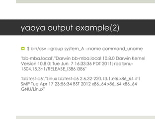 yaoya output example(2)

 $ bin/csv --group system_A --name command_uname

"bb-mba.local","Darwin bb-mba.local 10.8.0 Darwin Kernel
Version 10.8.0: Tue Jun 7 16:33:36 PDT 2011; root:xnu-
1504.15.3~1/RELEASE_I386 i386"

"bbtest-c6","Linux bbtest-c6 2.6.32-220.13.1.el6.x86_64 #1
SMP Tue Apr 17 23:56:34 BST 2012 x86_64 x86_64 x86_64
GNU/Linux"
 