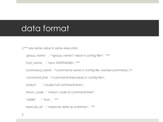 data format

{ *** are same value in same execution

    ‘group_name’ : ‘<group_name’s value in config file>‘, ***

    'host_name'     : '<env HOSTNAME>', ***

    'command_name' : '<command name in config file. named command_*>',

    'command_line' : '<command line(value) in config file>',

    'output'    : '<output of command line>',

    'return_code' : '<return code of command line>',

    ‘visible’   : ‘True’,   ***

    'execute_at' : '<execute date as unixtime>’, ***

}
 