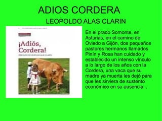 ADIOS CORDERA
LEOPOLDO ALAS CLARIN
En el prado Somonte, en
Asturias, en el camino de
Oviedo a Gijón, dos pequeños
pastores hermanos llamados
Pinín y Rosa han cuidado y
establecido un intenso vínculo
a lo largo de los años con la
Cordera, una vaca que su
madre ya muerta les dejó para
que les sirviera de sustento
económico en su ausencia. .