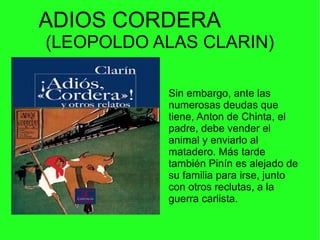ADIOS CORDERA
(LEOPOLDO ALAS CLARIN)
.Sin embargo, ante las
numerosas deudas que
tiene, Anton de Chinta, el
padre, debe vender el
animal y enviarlo al
matadero. Más tarde
también Pinín es alejado de
su familia para irse, junto
con otros reclutas, a la
guerra carlista.