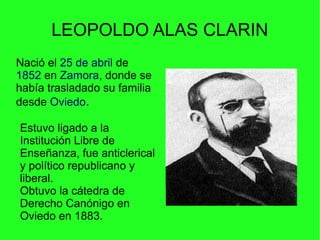 LEOPOLDO ALAS CLARIN
Nació el 25 de abril de
1852 en Zamora, donde se
había trasladado su familia
desde Oviedo.
Estuvo ligado a la
Institución Libre de
Enseñanza, fue anticlerical
y político republicano y
liberal.
Obtuvo la cátedra de
Derecho Canónigo en
Oviedo en 1883.