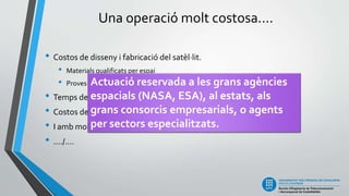 Una operació molt costosa....
• Costos de disseny i fabricació del satèl·lit.
• Materials qualificats per espai
• Proves de resistència i fiabilitat molt complexes i rigoroses.
• Temps de disseny i fabricació molt llarg.
• Costos del llançament i posada en òrbita
• I amb molt de risc econòmic!
• ..../....
Actuació reservada a les grans agències
espacials (NASA, ESA), al estats, als
grans consorcis empresarials, o agents
per sectors especialitzats.
 