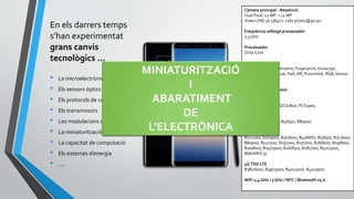 En els darrers temps
s’han experimentat
grans canvis
tecnològics ...
• La microelectrònica
• Els sensors òptics
• Els protocols de comunicacions
• Els transmissors
• Les modulacions digitals
• La miniaturització
• La capacitat de computació
• Els sistemes d’energia
• ....
Càmera principal - Resolució
Dual Pixel: 12 MP + 12 MP
VideoUHD 4k (3840 x 2160 píxels)@30 ips
Freqüència rellotge processador
2,3 GHz
Processador
Octa-Core
Sensors
Acceleròmetre, Baròmetre, Fingerprint,Giroscopi,
Giromagnètic,Gestual, Hall, HR, Proximitat, RGB, Sensor
iris, Pressió.
Bandes de transmissió
2G GSM
GSM850, GSM900, DCS1800, PCS1900,
3G UMTS
B1(2100), B2(1900), B5(850), B8(900)
4G FDD LTE
B1(2100), B2(1900), B3(1800), B4(AWS), B5(850), B7(2600),
B8(900), B12(700), B13(700), B17(700), B18(800), B19(800),
B20(800), B25(1900), B26(850), B28(700), B32(1500),
B66(AWS-3)
4GTDD LTE
B38(2600), B39(1900), B40(2300), B41(2500)
WiFi 2,4 GHz i 5 GHz / NFC / Bluetooth v5.0
MINIATURITZACIÓ
I
ABARATIMENT
DE
L’ELECTRÒNICA
 