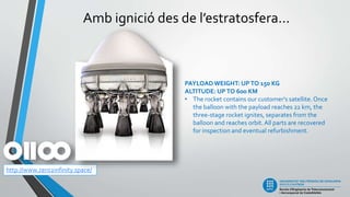 Amb ignició des de l’estratosfera...
http://www.zero2infinity.space/
PAYLOADWEIGHT: UPTO 150 KG
ALTITUDE: UPTO 600 KM
• The rocket contains our customer's satellite. Once
the balloon with the payload reaches 22 km, the
three-stage rocket ignites, separates from the
balloon and reaches orbit. All parts are recovered
for inspection and eventual refurbishment.
 