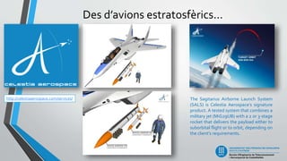Des d’avions estratosfèrics...
http://celestiaaerospace.com/services/ The Sagitarius Airborne Launch System
(SALS) is Celestia Aerospace’s signature
product. A tested system that combines a
military jet (MiG29UB) with a 2 or 3-stage
rocket that delivers the payload either to
suborbital flight or to orbit, depending on
the client’s requirements.
 