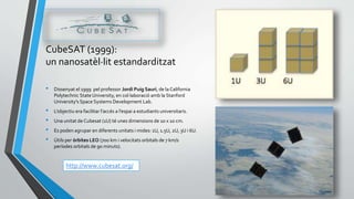 CubeSAT (1999):
un nanosatèl·lit estandarditzat
• Dissenyat el 1999 pel professor Jordi Puig Sauri, de la California
Polytechnic State University, en col·laboració amb la Stanford
University's Space Systems Development Lab.
• L’objectiu era facilitar l’accés a l’espai a estudiants universitaris.
• Una unitat de Cubesat (1U) té unes dimensions de 10 x 10 cm.
• Es poden agrupar en diferents unitats i mides: 1U, 1.5U, 2U, 3U i 6U.
• Útils per òrbites LEO (700 km i velocitats orbitals de 7 km/s
períodes orbitals de 90 minuts).
http://www.cubesat.org/
 