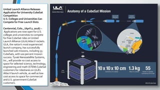 United Launch Alliance Releases
Application for University CubeSat
Competition
U.S. Colleges and Universities Can
Compete for Free Launch Slots
Centennial, Colo., (April 7, 2016) –
Applications are now open for U.S.
colleges and universities to compete
for free CubeSat rides on United
Launch Alliance (ULA) AtlasV rockets.
ULA, the nation’s most experienced
launch company, has successfully
launched 106 missions, including 55
CubeSats, with 100 percent mission
success. Tyvak Nanosatellite Systems,
Inc., will provide no-cost access to
space for selected science, technology,
engineering and math (STEM) CubeSat
customers for rideshares on ULA’s
AtlasV launch vehicle, as well as low-
cost access to space for commercial
and U.S. government CubeSat
customers.
 