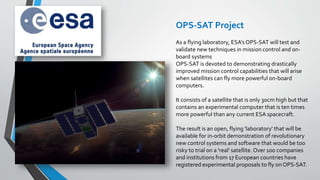 As a flying laboratory, ESA's OPS-SAT will test and
validate new techniques in mission control and on-
board systems
OPS-SAT is devoted to demonstrating drastically
improved mission control capabilities that will arise
when satellites can fly more powerful on-board
computers.
It consists of a satellite that is only 30cm high but that
contains an experimental computer that is ten times
more powerful than any current ESA spacecraft.
The result is an open, flying 'laboratory' that will be
available for in-orbit demonstration of revolutionary
new control systems and software that would be too
risky to trial on a 'real' satellite. Over 100 companies
and institutions from 17 European countries have
registered experimental proposals to fly on OPS-SAT.
OPS-SAT Project
 