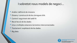 I sobretot nous models de negoci...
• Anàlisi i definició de missions
• Disseny i construcció de les càrregues útils
• Control i seguiment del satèl·lit
• Recol·lecció de les dades
• Una o múltiples estacions terrestres interconnectades
• Tractament i explotació de les dades.
• Big data.
 