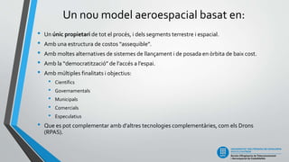 Un nou model aeroespacial basat en:
• Un únic propietari de tot el procés, i dels segments terrestre i espacial.
• Amb una estructura de costos “assequible”.
• Amb moltes alternatives de sistemes de llançament i de posada en òrbita de baix cost.
• Amb la “democratització” de l’accés a l’espai.
• Amb múltiples finalitats i objectius:
• Científics
• Governamentals
• Municipals
• Comercials
• Especulatius
• Que es pot complementar amb d’altres tecnologies complementàries, com els Drons
(RPAS).
 