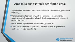 Amb missions d’interès per l’àmbit urbà:
• Seguiment de la dinàmica de la costa: sediments, contaminació, població de
meduses, ....
• Vigilància i control portuari o fluvial: abocaments de contaminants,
seguiment del trànsit marítim o fluvial, descàrregues portuaris i efectes de
pol·lució de l’aire, ...
• Urban Health: seguiment de contaminants, plagues, etc.
• Gestió urbana: control i seguiment de les àrees verdes, mapes tèrmics,
control de cobertes pluvials, etc.
 