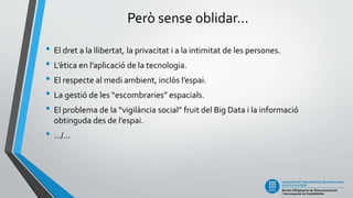 Però sense oblidar...
• El dret a la llibertat, la privacitat i a la intimitat de les persones.
• L’ètica en l’aplicació de la tecnologia.
• El respecte al medi ambient, inclòs l’espai.
• La gestió de les “escombraries” espacials.
• El problema de la “vigilància social” fruit del Big Data i la informació
obtinguda des de l’espai.
• .../...
 