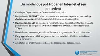 Un model que pot trobar en Internet el seu
precedent
• Creada pel Departament de Defensa dels Estats Units.
• Batejada com ARPANET, el seu primer node operatiu es va posar en marxa el 29
d'octubre de 1969 a UCLA (Universitat de Califòrnia a Los Angeles).
• L'1 de gener de 1983 es crea per la National Science Foundation (NSF) dels EUA la
primera xarxa de llarg abast (Wide Area Network: WAN) basada en tecnologia
TCP/IP.
• Des de llavors es comença a utilitzar de forma progressiva en l’àmbit universitari.
• L'any 1995 s'obre al públic en general, i es produeix l’eclosió d’Internet tal i com
avui la coneixem.
• Amb totes les problemàtiques i beneficis associats que tots coneixem.
 