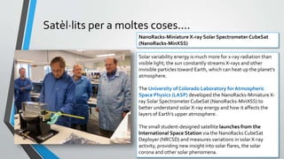 Satèl·lits per a moltes coses....
• D’observació i experimentació científica:
• Observació i exploració de l’espai
• Laboratoris de microgravetat
• Laboratoris fora de l’atmosfera
• Laboratoris bio
• ....
NanoRacks-Miniature X-ray Solar Spectrometer CubeSat
(NanoRacks-MinXSS)
Solar variability energy is much more for x-ray radiation than
visible light; the sun constantly streams X-rays and other
invisible particles toward Earth, which can heat up the planet’s
atmosphere.
The University of Colorado Laboratory for Atmospheric
Space Physics (LASP) developed the NanoRacks-Miniature X-
ray Solar Spectrometer CubeSat (NanoRacks-MinXSS) to
better understand solar X-ray energy and how it affects the
layers of Earth’s upper atmosphere.
The small student-designed satellite launches from the
International Space Station via the NanoRacks CubeSat
Deployer (NRCSD) and measures variations in solar X-ray
activity, providing new insight into solar flares, the solar
corona and other solar phenomena.
 