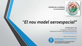 “El nou model aeroespacial”
Jordi Berenguer i Sau
Dr. Enginyer deTelecomunicació
Departament deTeoria del Senyal i Comunicacions
jordi.berenguer@upc.edu
Barcelona, 27 de novembre de 2017
VISIONS DE LA CIÈNCIA
La cursa espacial
 