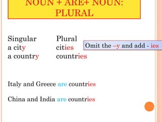 NOUN + ARE+ NOUN:
         PLURAL

Singular        Plural
a city          cities  Omit the –y and add - ies
a country       countries


Italy and Greece are countries

China and India are countries
 