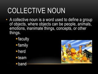 COLLECTIVE NOUN
• A collective noun is a word used to define a group
  of objects, where objects can be people, animals,
  emotions, inanimate things, concepts, or other
  things.
      faculty
      family
      herd
      team
      band
 
