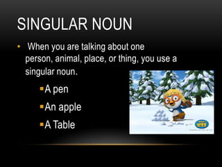 SINGULAR NOUN
• When you are talking about one
  person, animal, place, or thing, you use a
  singular noun.
      A pen
      An apple
      A Table
 