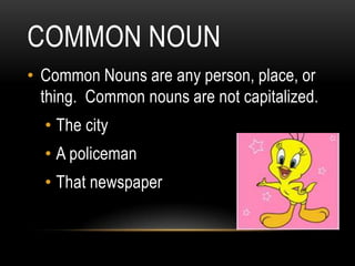 COMMON NOUN
• Common Nouns are any person, place, or
  thing. Common nouns are not capitalized.
  • The city
  • A policeman
  • That newspaper
 