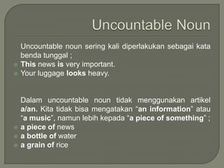 






Uncountable noun sering kali diperlakukan sebagai kata
benda tunggal ;
This news is very important.
Your luggage looks heavy.

Dalam uncountable noun tidak menggunakan artikel
a/an. Kita tidak bisa mengatakan “an information” atau
“a music”, namun lebih kepada “a piece of something” ;
a piece of news
a bottle of water
a grain of rice

 