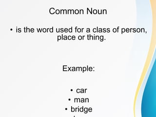 Common Noun
• is the word used for a class of person,
place or thing.
Example:
• car
• man
• bridge