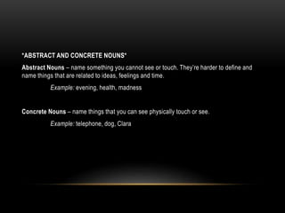*ABSTRACT AND CONCRETE NOUNS*
Abstract Nouns – name something you cannot see or touch. They’re harder to define and
name things that are related to ideas, feelings and time.
Example: evening, health, madness
Concrete Nouns – name things that you can see physically touch or see.
Example: telephone, dog, Clara
 