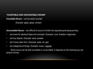 *COUNTABLE AND UNCOUNTABLE NOUNS*
Countable Nouns – can be easily counted
Example: apple, glass, chicken
Uncountable Nouns – are difficult to count or divide into separate parts because they:
• are name for abstract ideas and concepts. Example: Love, freedom, happiness
• are tiny objects. Example: sand, powder
• don’t have clear form. Example: water, air, gas
• are categories of things. Example: music, luggage
Some nouns can be both countable or uncountable. It depends on the meaning you are
tying to convey.
 