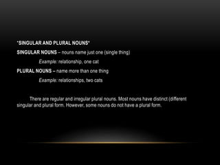 *SINGULAR AND PLURAL NOUNS*
SINGULAR NOUNS – nouns name just one (single thing)
Example: relationship, one cat
PLURAL NOUNS – name more than one thing
Example: relationships, two cats
There are regular and irregular plural nouns. Most nouns have distinct (different
singular and plural form. However, some nouns do not have a plural form.
 