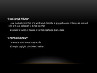 *COLLECTIVE NOUNS*
- are made of more than one word which describe a group of people or things as one unit.
Think of it as a collection of things together.
Example: a bunch of flowers, a herd or elephants, team, class
*COMPOUND NOUNS*
- are made up of two or more words
Example: daylight, blackboard, ballpen
 