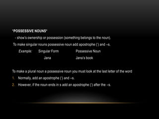 *POSSESSIVE NOUNS*
- show’s ownership or possession (something belongs to the noun).
To make singular nouns possessive noun add apostrophe (‘) and –s.
Example: Singular Form Possessive Noun
Jana Jana’s book
To make a plural noun a possessive noun you must look at the last letter of the word
1. Normally, add an apostrophe (‘) and –s.
2. However, if the noun ends in s add an apostrophe (‘) after the –s.
 