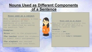 Nouns Used as Different Components
of a Sentence
Nouns used as a subject
When used as a subject, a noun
mostly appears at the
beginning of a sentence. It
can be identified by asking
the question ‘who’.
Examples:
•Bruno went to the playground.
•The teacher asked the students
to submit their assignments.
•The elephant was rescued
safely after ten long hours.
Nouns used as an object
When nouns are used as objects, they
appear in the latter part of a
sentence. It can be identified by
asking the question ‘what’.
Examples:
•I bought a pen.
•Where is your book?
•I cannot find today’s newspaper.
 
