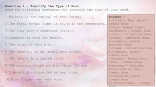 Exercise 1 – Identify the Type of Noun
Read the following sentences and identify the type of noun used.
1.Kolkata is the capital of West Bengal.
2.The Royal Bengal Tiger is found in the Sunderbans.
3.The jury gave a unanimous verdict.
4.Laughter is good for health.
5.The crowd is very big.
6.The elephant is an intelligent animal.
7.The Ganges is a sacred river
8.The bravery of the soldier saved the day.
9.I bought furniture for my new house.
10.King Solomon was very wise.
Answers –
1.Kolkata, West Bengal –
Proper Noun
2.Royal Bengal Tiger,
Sunderbans – Proper Noun
3.Jury – Collective Noun,
Verdict – Abstract Noun.
4.Laughter, health –
Abstract Noun
5.Crowd – Collective Noun
6.Elephant, Animal –
Common noun
7.Ganges – Proper Noun,
river – Common Noun
8.Bravery – Abstract
Noun, Soldier, Day –
Common Noun
9.Furniture, house –
Common Noun
10.King Solomon – Proper
 