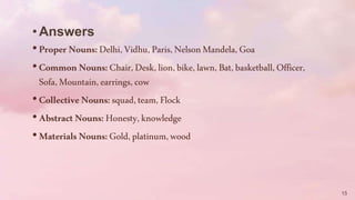 •Answers
•ProperNouns:Delhi,Vidhu,Paris,NelsonMandela,Goa
•CommonNouns:Chair,Desk,lion,bike,lawn,Bat,basketball,Officer,
Sofa,Mountain,earrings,cow
•CollectiveNouns:squad,team,Flock
•AbstractNouns:Honesty,knowledge
•MaterialsNouns:Gold,platinum,wood
15
 