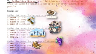 7. Collective Nouns: A collective noun is a naming word
that is used to denote a group of objects, animals or
people.
Examples:
Collective nouns for groups of animals
A pride of lions
A flock of sheep
A swarm of bees
A herd of elephants
Collective nouns for groups of people
A band of musicians
A board of directors
A crew of sailors
A company of actors
Collective nouns for a number of things/objects
A pair of shoes
A chain of mountains
A fleet of ships
A bunch of grapes
9
 